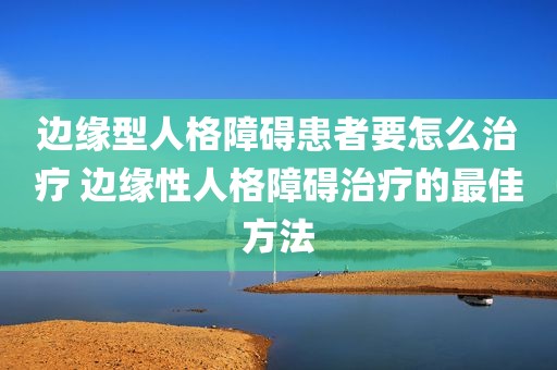 边缘型人格障碍患者要怎么治疗 边缘性人格障碍治疗的最佳方法