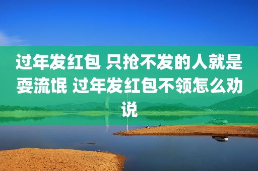 过年发红包 只抢不发的人就是耍流氓 过年发红包不领怎么劝说