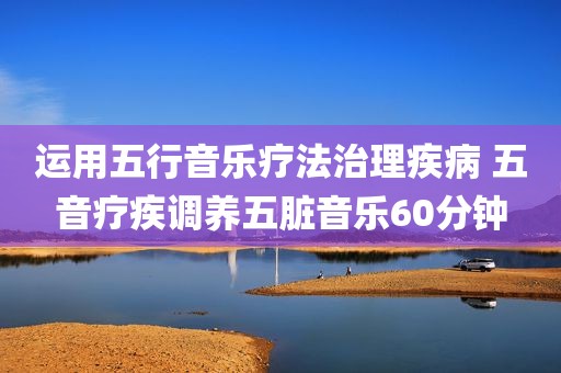 运用五行音乐疗法治理疾病 五音疗疾调养五脏音乐60分钟
