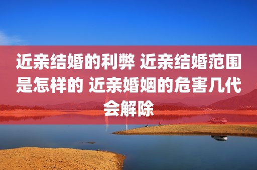 近亲结婚的利弊 近亲结婚范围是怎样的 近亲婚姻的危害几代会解除
