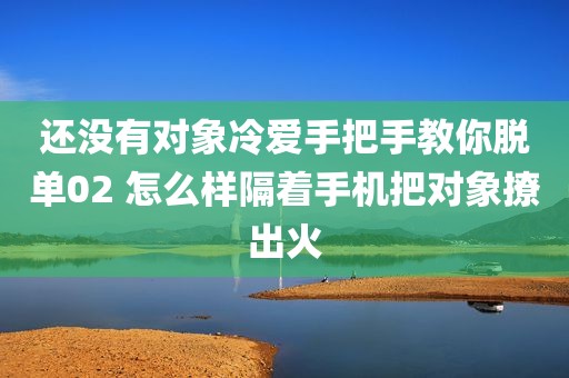 还没有对象冷爱手把手教你脱单02 怎么样隔着手机把对象撩出火