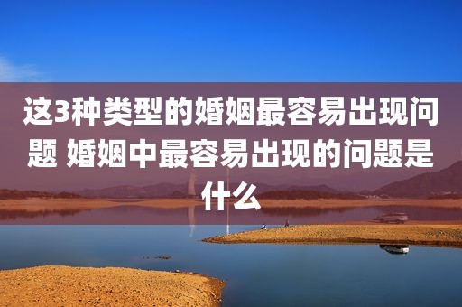 这3种类型的婚姻最容易出现问题 婚姻中最容易出现的问题是什么