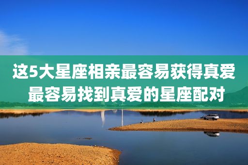 这5大星座相亲最容易获得真爱 最容易找到真爱的星座配对