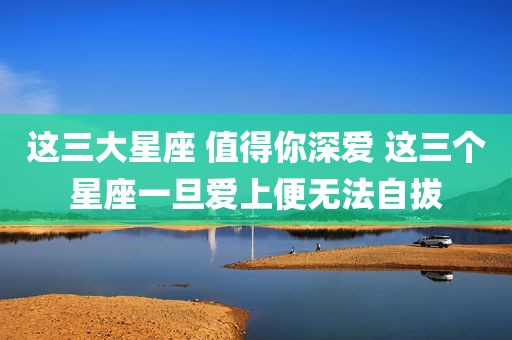 这三大星座 值得你深爱 这三个星座一旦爱上便无法自拔
