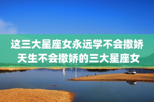 这三大星座女永远学不会撒娇 天生不会撒娇的三大星座女