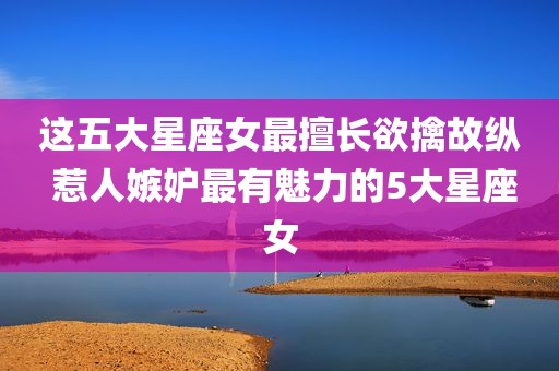这五大星座女最擅长欲擒故纵 惹人嫉妒最有魅力的5大星座女