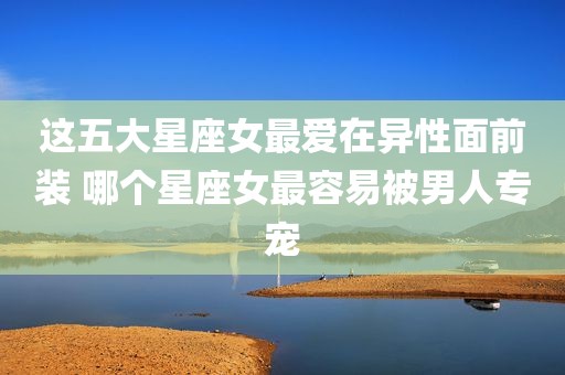 这五大星座女最爱在异性面前装 哪个星座女最容易被男人专宠