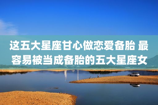 这五大星座甘心做恋爱备胎 最容易被当成备胎的五大星座女