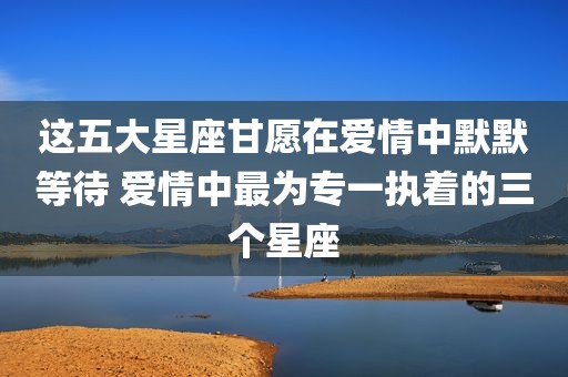 这五大星座甘愿在爱情中默默等待 爱情中最为专一执着的三个星座