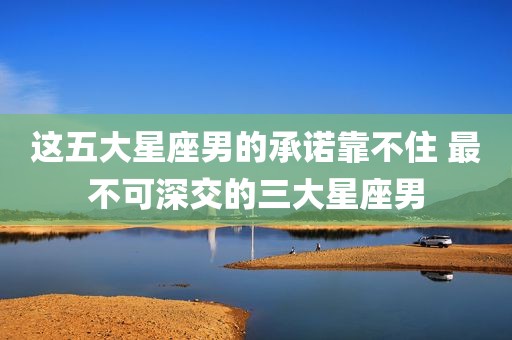 这五大星座男的承诺靠不住 最不可深交的三大星座男