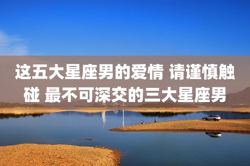 这五大星座男的爱情 请谨慎触碰 最不可深交的三大星座男