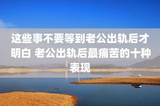 这些事不要等到老公出轨后才明白 老公出轨后最痛苦的十种表现