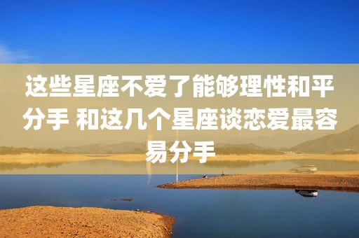 这些星座不爱了能够理性和平分手 和这几个星座谈恋爱最容易分手