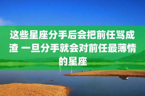 这些星座分手后会把前任骂成渣 一旦分手就会对前任最薄情的星座