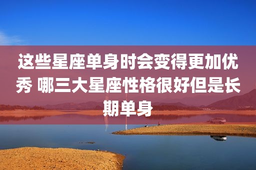 这些星座单身时会变得更加优秀 哪三大星座性格很好但是长期单身