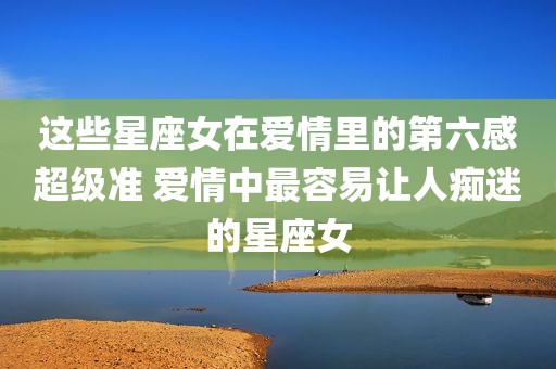 这些星座女在爱情里的第六感超级准 爱情中最容易让人痴迷的星座女