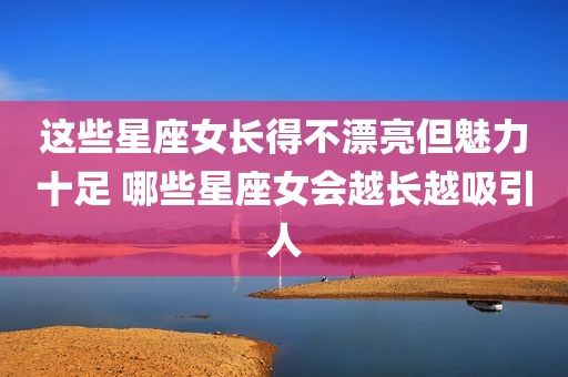 这些星座女长得不漂亮但魅力十足 哪些星座女会越长越吸引人