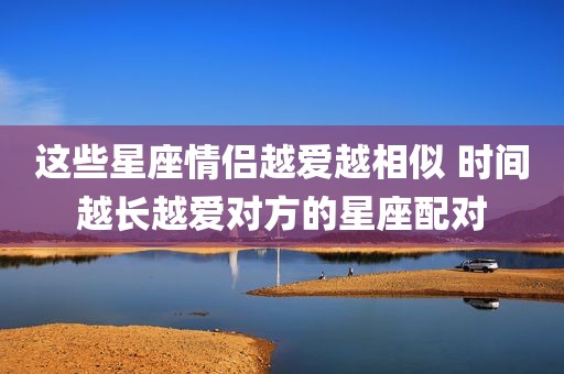 这些星座情侣越爱越相似 时间越长越爱对方的星座配对