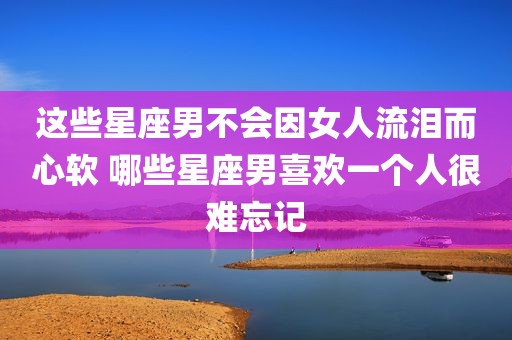 这些星座男不会因女人流泪而心软 哪些星座男喜欢一个人很难忘记