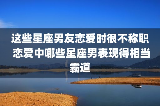 这些星座男友恋爱时很不称职 恋爱中哪些星座男表现得相当霸道