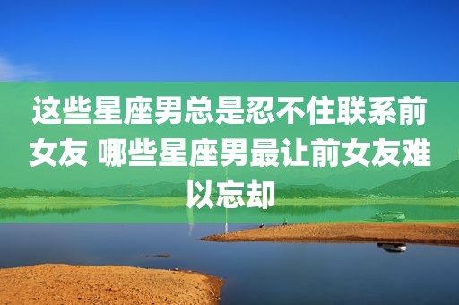 这些星座男总是忍不住联系前女友 哪些星座男最让前女友难以忘却