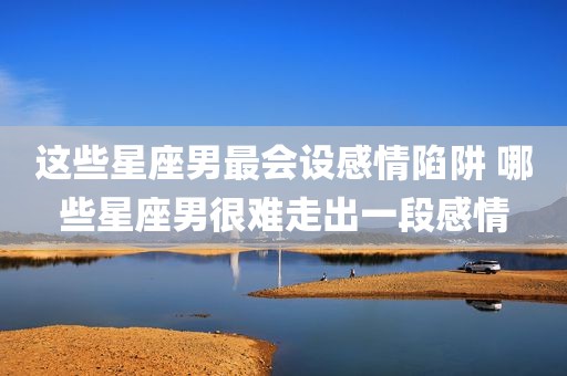 这些星座男最会设感情陷阱 哪些星座男很难走出一段感情