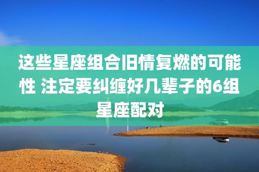 这些星座组合旧情复燃的可能性 注定要纠缠好几辈子的6组星座配对
