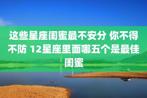 这些星座闺蜜最不安分 你不得不防 12星座里面哪五个是最佳闺蜜