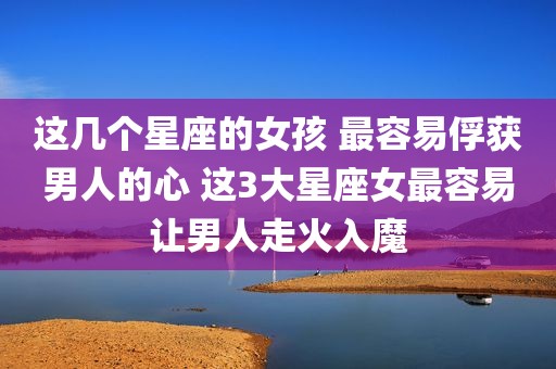 这几个星座的女孩 最容易俘获男人的心 这3大星座女最容易让男人走火入魔
