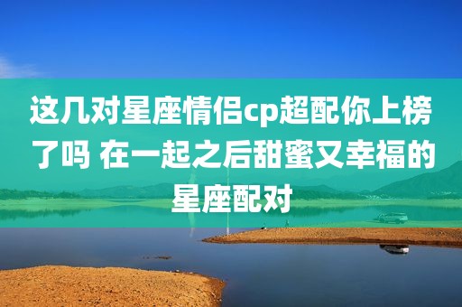 这几对星座情侣cp超配你上榜了吗 在一起之后甜蜜又幸福的星座配对