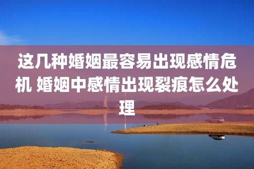 这几种婚姻最容易出现感情危机 婚姻中感情出现裂痕怎么处理