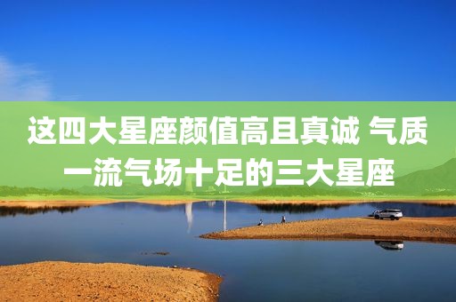 这四大星座颜值高且真诚 气质一流气场十足的三大星座