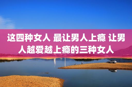 这四种女人 最让男人上瘾 让男人越爱越上瘾的三种女人