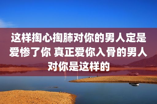 这样掏心掏肺对你的男人定是爱惨了你 真正爱你入骨的男人对你是这样的