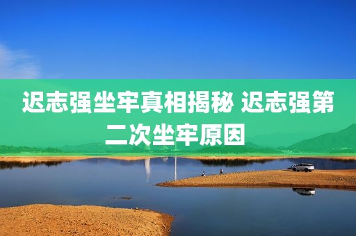 迟志强坐牢真相揭秘 迟志强第二次坐牢原因 