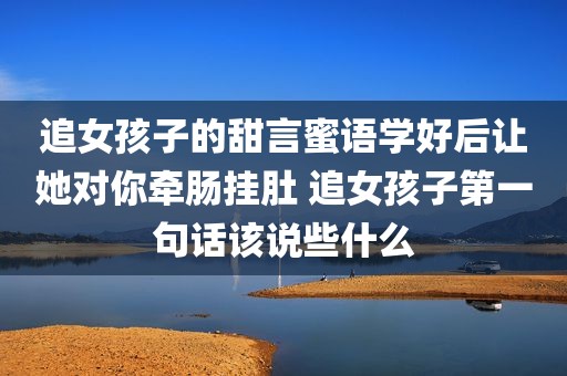 追女孩子的甜言蜜语学好后让她对你牵肠挂肚 追女孩子第一句话该说些什么