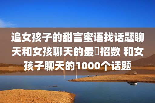 追女孩子的甜言蜜语找话题聊天和女孩聊天的最強招数 和女孩子聊天的1000个话题