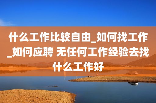什么工作比较自由_如何找工作_如何应聘 无任何工作经验去找什么工作好