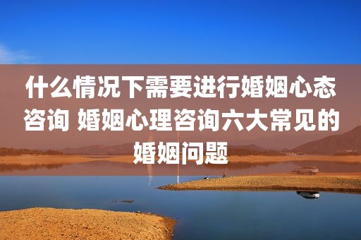 什么情况下需要进行婚姻心态咨询 婚姻心理咨询六大常见的婚姻问题