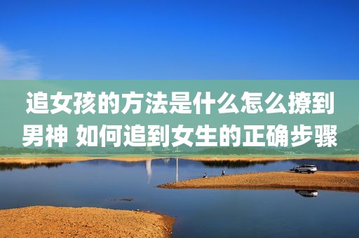 追女孩的方法是什么怎么撩到男神 如何追到女生的正确步骤