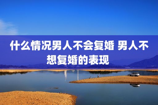 什么情况男人不会复婚 男人不想复婚的表现 