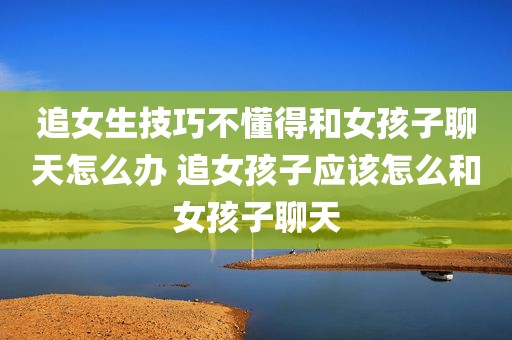 追女生技巧不懂得和女孩子聊天怎么办 追女孩子应该怎么和女孩子聊天