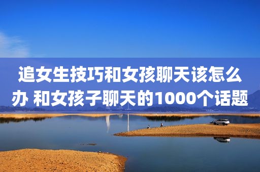 追女生技巧和女孩聊天该怎么办 和女孩子聊天的1000个话题
