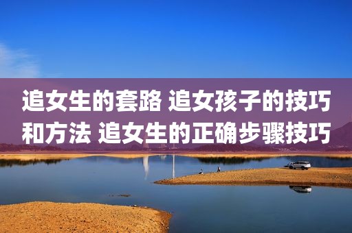 追女生的套路 追女孩子的技巧和方法 追女生的正确步骤技巧