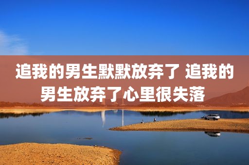 追我的男生默默放弃了 追我的男生放弃了心里很失落 