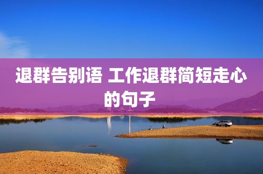退群告别语 工作退群简短走心的句子 