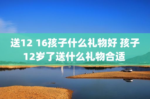 送12 16孩子什么礼物好 孩子12岁了送什么礼物合适 