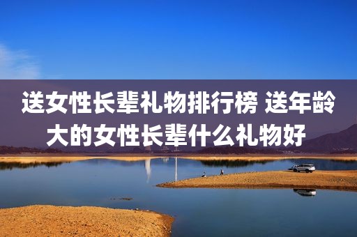 送女性长辈礼物排行榜 送年龄大的女性长辈什么礼物好 