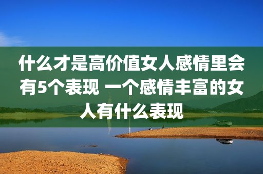 什么才是高价值女人感情里会有5个表现 一个感情丰富的女人有什么表现