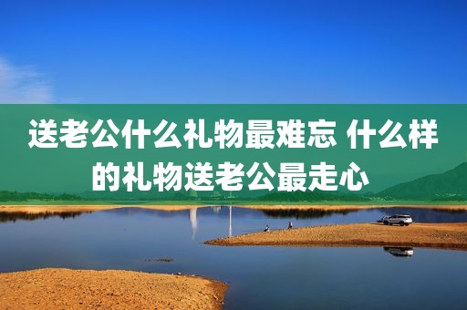 送老公什么礼物最难忘 什么样的礼物送老公最走心 